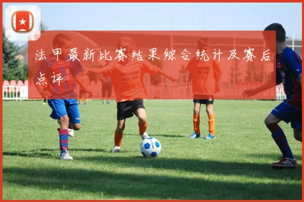 法甲最新比赛结果综合统计及赛后点评