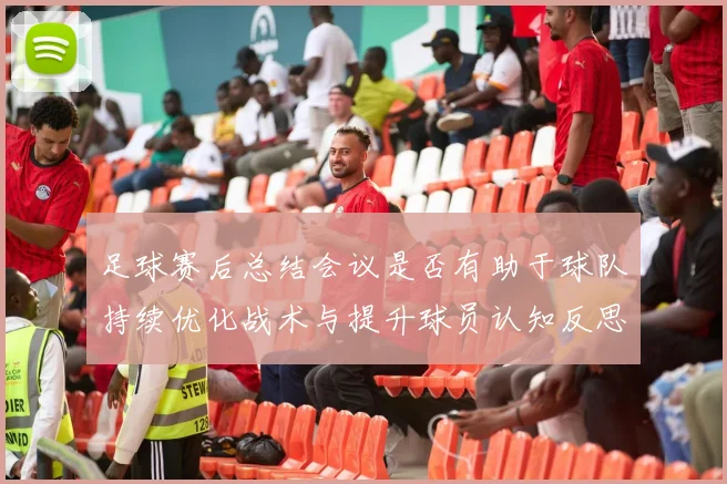 足球赛后总结会议是否有助于球队持续优化战术与提升球员认知反思